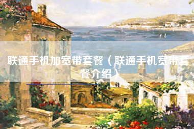 联通手机加宽带套餐（联通手机宽带套餐介绍）