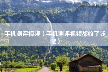 手机测评视频（手机测评视频都收了钱吧）
