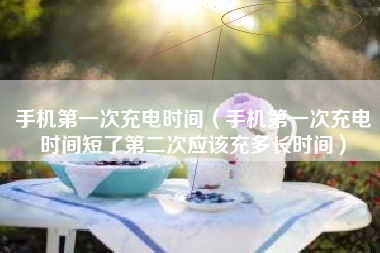 手机第一次充电时间（手机第一次充电时间短了第二次应该充多长时间）