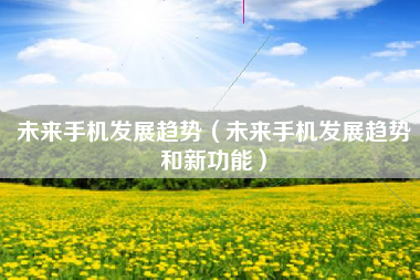未来手机发展趋势（未来手机发展趋势和新功能）