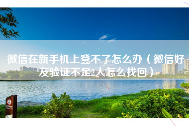 微信在新手机上登不了怎么办（微信好友验证不足2人怎么找回）