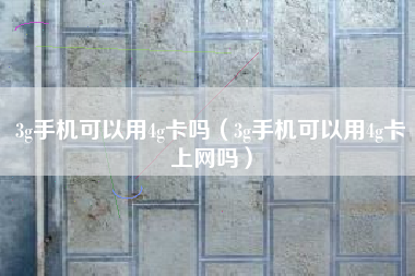 3g手机可以用4g卡吗（3g手机可以用4g卡上网吗）