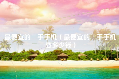 最便宜的二手手机（最便宜的二手手机要多少钱）