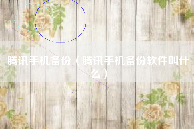 腾讯手机备份（腾讯手机备份软件叫什么）
