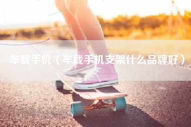 车载手机（车载手机支架什么品牌好）