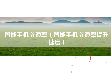 智能手机渗透率（智能手机渗透率提升速度）