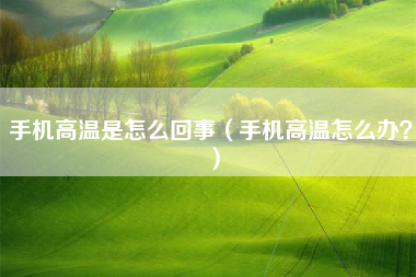 手机高温是怎么回事（手机高温怎么办？）
