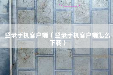 登录手机客户端（登录手机客户端怎么下载）