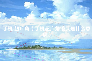 手机 超广角（手机超广角镜头是什么意思）