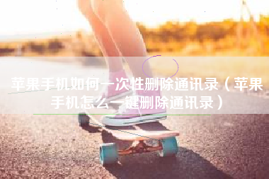 苹果手机如何一次性删除通讯录（苹果手机怎么一键删除通讯录）