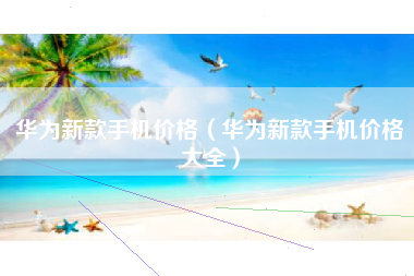 华为新款手机价格（华为新款手机价格大全）