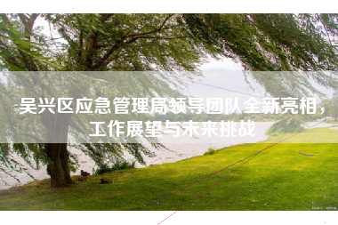 吴兴区应急管理局领导团队全新亮相，工作展望与未来挑战