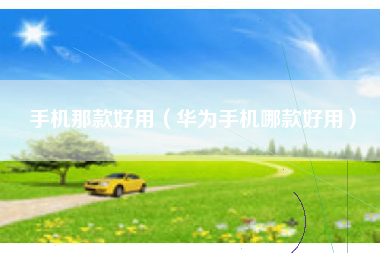手机那款好用（华为手机哪款好用）