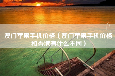 澳门苹果手机价格（澳门苹果手机价格和香港有什么不同）