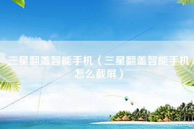 三星翻盖智能手机（三星翻盖智能手机怎么截屏）