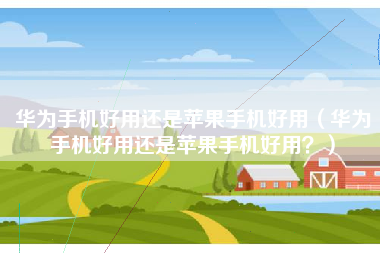 华为手机好用还是苹果手机好用（华为手机好用还是苹果手机好用？）