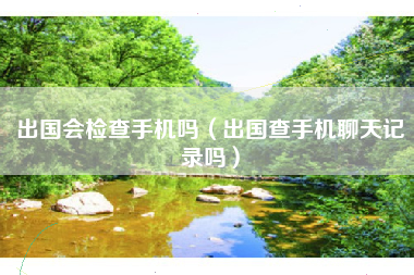 出国会检查手机吗（出国查手机聊天记录吗）