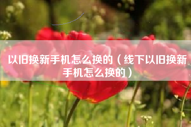 以旧换新手机怎么换的（线下以旧换新手机怎么换的）