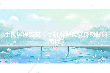 手机屏保美女（手机屏保美女身材好的图片）