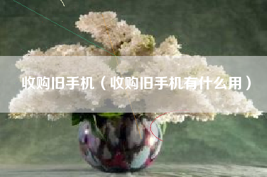 收购旧手机（收购旧手机有什么用）