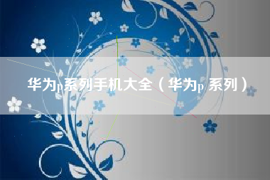 华为p系列手机大全（华为p 系列）