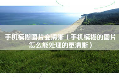 手机模糊图片变清晰（手机模糊的图片怎么能处理的更清晰）