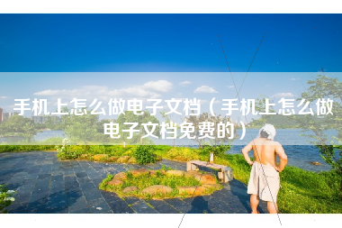 手机上怎么做电子文档（手机上怎么做电子文档免费的）