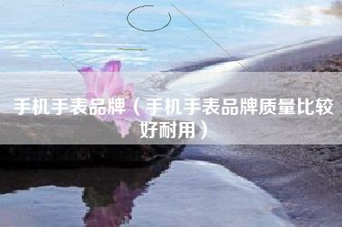 手机手表品牌（手机手表品牌质量比较好耐用）