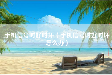 手机信号时好时坏（手机信号时好时坏怎么办）