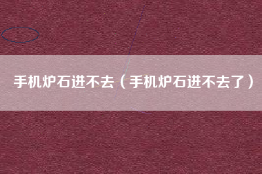 手机炉石进不去（手机炉石进不去了）
