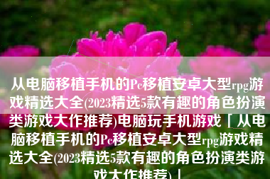 从电脑移植手机的Pc移植安卓大型rpg游戏精选大全(2023精选5款有趣的角色扮演类游戏大作推荐)电脑玩手机游戏「从电脑移植手机的Pc移植安卓大型rpg游戏精选大全(2023精选5款有趣的角色扮演类游戏大作推荐)」