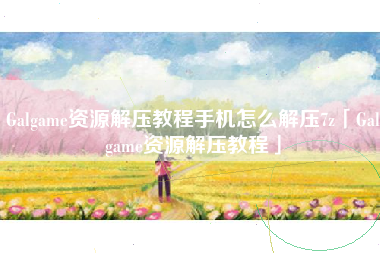Galgame资源解压教程手机怎么解压7z「Galgame资源解压教程」