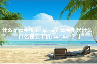 什么是云手机cloudphone？云手机是什么「什么是云手机cloudphone？」