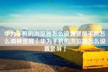 华为手机的浏览器怎么设置竖屏手机怎么调横竖屏「华为手机的浏览器怎么设置竖屏」