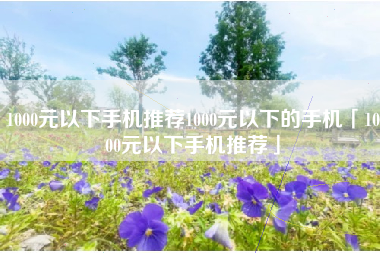1000元以下手机推荐1000元以下的手机「1000元以下手机推荐」