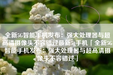 全新5G智能手机发布：强大处理器与超高清摄像头不容错过最新5g手机「全新5G智能手机发布：强大处理器与超高清摄像头不容错过」