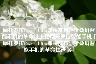 摩托罗拉Razr60 Ultra即将发布：折叠屏智能手机的革命性进化摩托罗拉智能手机「摩托罗拉Razr60 Ultra即将发布：折叠屏智能手机的革命性进化」