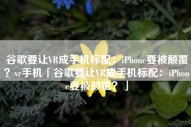 谷歌要让VR成手机标配：iPhone要被颠覆？vr手机「谷歌要让VR成手机标配：iPhone要被颠覆？」