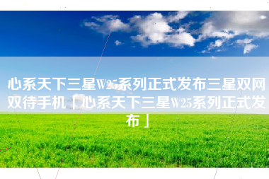 心系天下三星W25系列正式发布三星双网双待手机「心系天下三星W25系列正式发布」