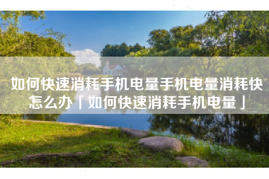 如何快速消耗手机电量手机电量消耗快怎么办「如何快速消耗手机电量」