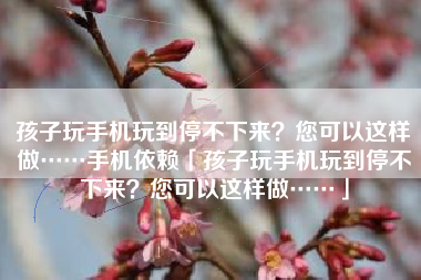 孩子玩手机玩到停不下来？您可以这样做……手机依赖「孩子玩手机玩到停不下来？您可以这样做……」