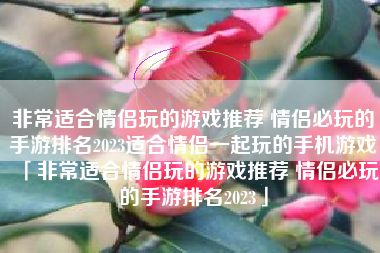 非常适合情侣玩的游戏推荐 情侣必玩的手游排名2023适合情侣一起玩的手机游戏「非常适合情侣玩的游戏推荐 情侣必玩的手游排名2023」