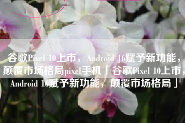 谷歌Pixel 10上市，Android 16赋予新功能，颠覆市场格局pixel手机「谷歌Pixel 10上市，Android 16赋予新功能，颠覆市场格局」