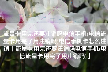 流量卡用完还要注销吗电信手机(电信流量卡用完了用注销吗)电信手机卡怎么注销「流量卡用完还要注销吗电信手机(电信流量卡用完了用注销吗)」