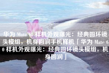 华为 Mate 60 样机外观曝光：经典圆环镜头模组，机身圆润手机样机「华为 Mate 60 样机外观曝光：经典圆环镜头模组，机身圆润」