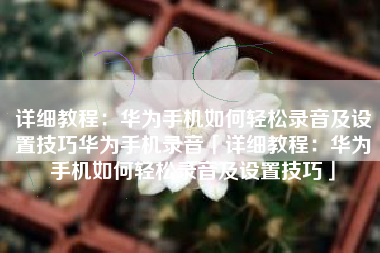 详细教程：华为手机如何轻松录音及设置技巧华为手机录音「详细教程：华为手机如何轻松录音及设置技巧」