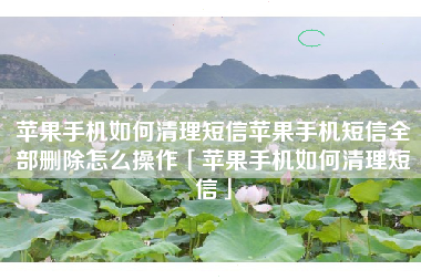 苹果手机如何清理短信苹果手机短信全部删除怎么操作「苹果手机如何清理短信」