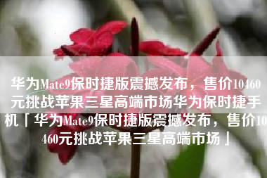 华为Mate9保时捷版震撼发布，售价10460元挑战苹果三星高端市场华为保时捷手机「华为Mate9保时捷版震撼发布，售价10460元挑战苹果三星高端市场」