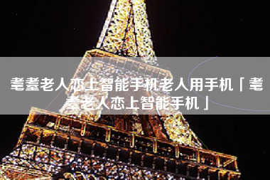 耄耋老人恋上智能手机老人用手机「耄耋老人恋上智能手机」