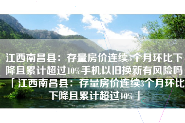 江西南昌县：存量房价连续3个月环比下降且累计超过10%手机以旧换新有风险吗「江西南昌县：存量房价连续3个月环比下降且累计超过10%」